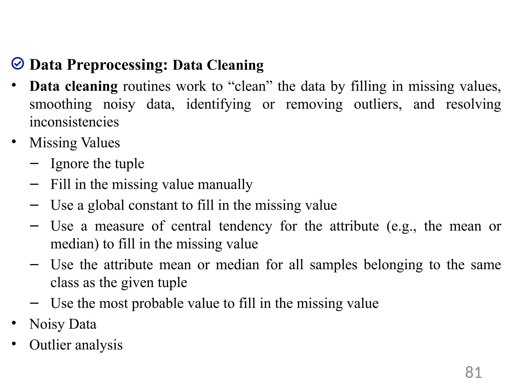 Data Preprocessing: Data Cleaning
• Data cleaning routines work to “clean” the data by filling in missing values,
smoothing noisy data, identifying or removing outliers, and resolving
inconsistencies
• Missing Values
– Ignore the tuple
– Fill in the missing value manually
– Use a global constant to fill in the missing value
– Use a measure of central tendency for the attribute (e.g., the mean or
median) to fill in the missing value
– Use the attribute mean or median for all samples belonging to the same
class as the given tuple
– Use the most probable value to fill in the missing value
• Noisy Data
• Outlier analysis
81
 
