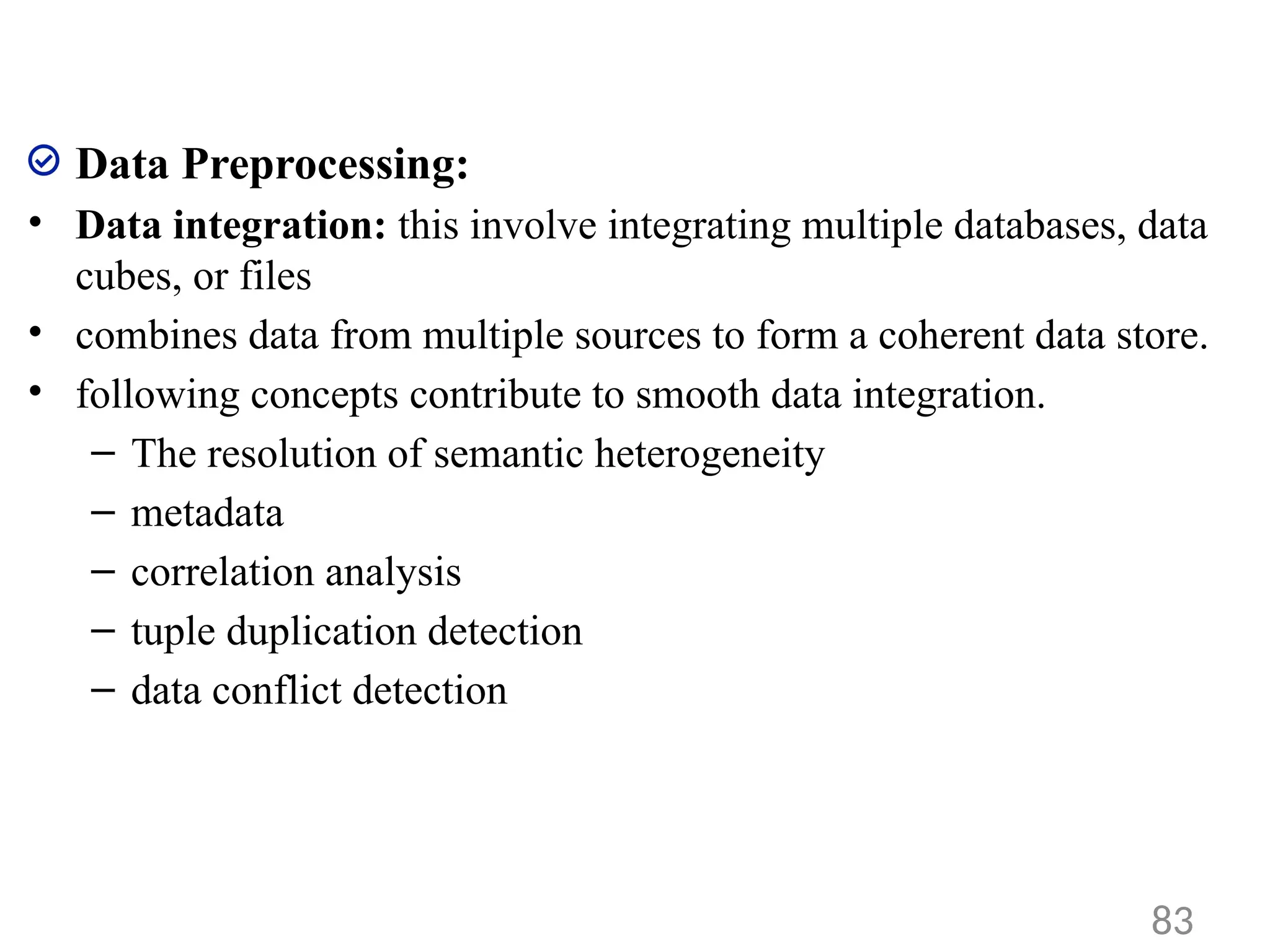 Data Preprocessing:
• Data integration: this involve integrating multiple databases, data
cubes, or files
• combines data from multiple sources to form a coherent data store.
• following concepts contribute to smooth data integration.
– The resolution of semantic heterogeneity
– metadata
– correlation analysis
– tuple duplication detection
– data conflict detection
83
 