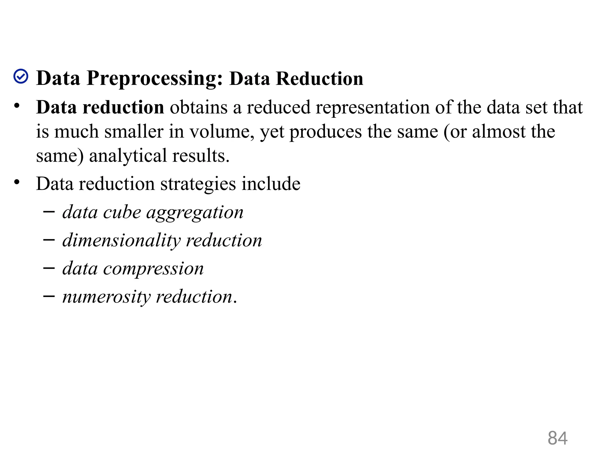Data Preprocessing: Data Reduction
• Data reduction obtains a reduced representation of the data set that
is much smaller in volume, yet produces the same (or almost the
same) analytical results.
• Data reduction strategies include
– data cube aggregation
– dimensionality reduction
– data compression
– numerosity reduction.
84
 