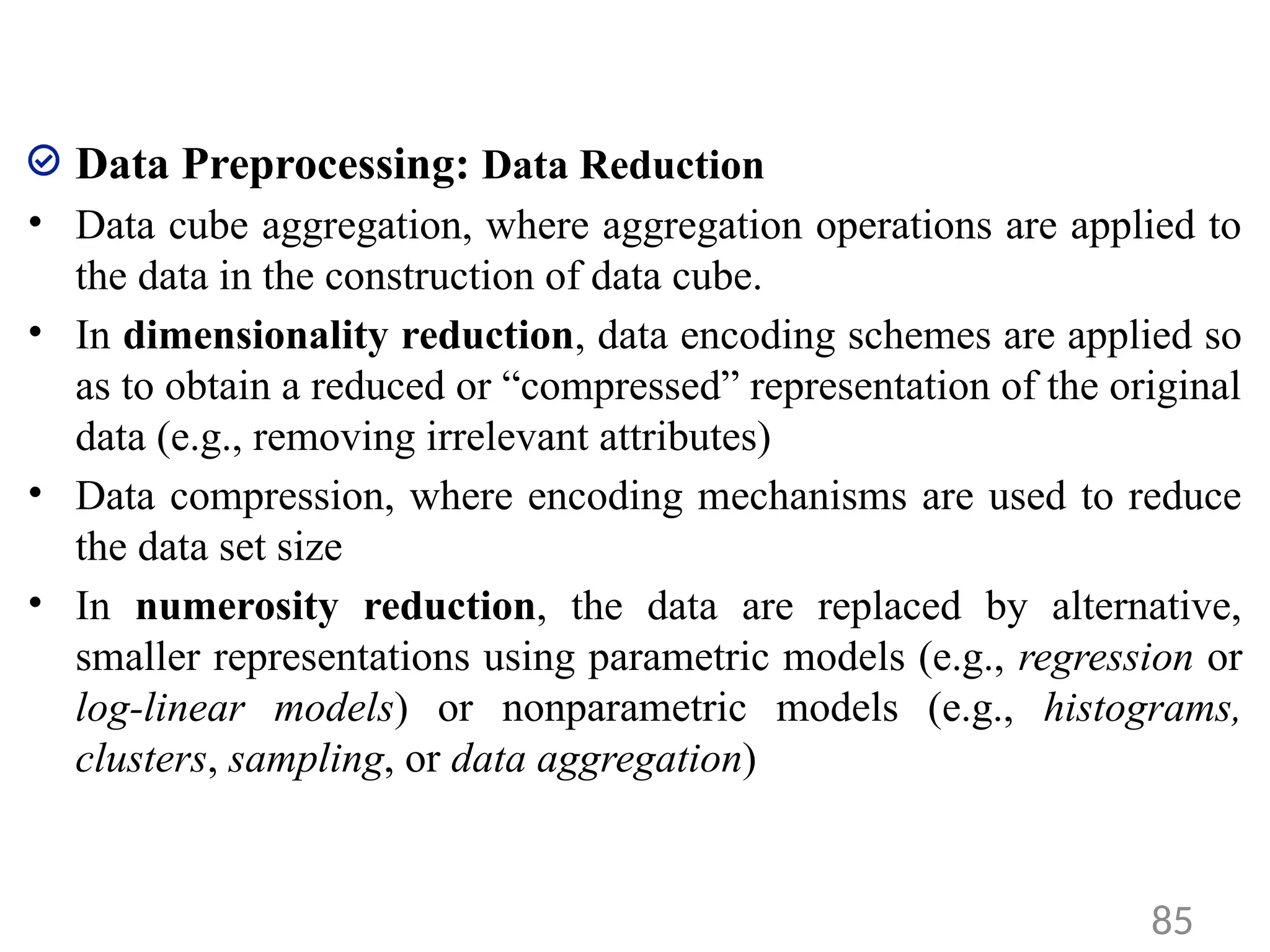 Data Preprocessing: Data Reduction
• Data cube aggregation, where aggregation operations are applied to
the data in the construction of data cube.
• In dimensionality reduction, data encoding schemes are applied so
as to obtain a reduced or “compressed” representation of the original
data (e.g., removing irrelevant attributes)
• Data compression, where encoding mechanisms are used to reduce
the data set size
• In numerosity reduction, the data are replaced by alternative,
smaller representations using parametric models (e.g., regression or
log-linear models) or nonparametric models (e.g., histograms,
clusters, sampling, or data aggregation)
85
 