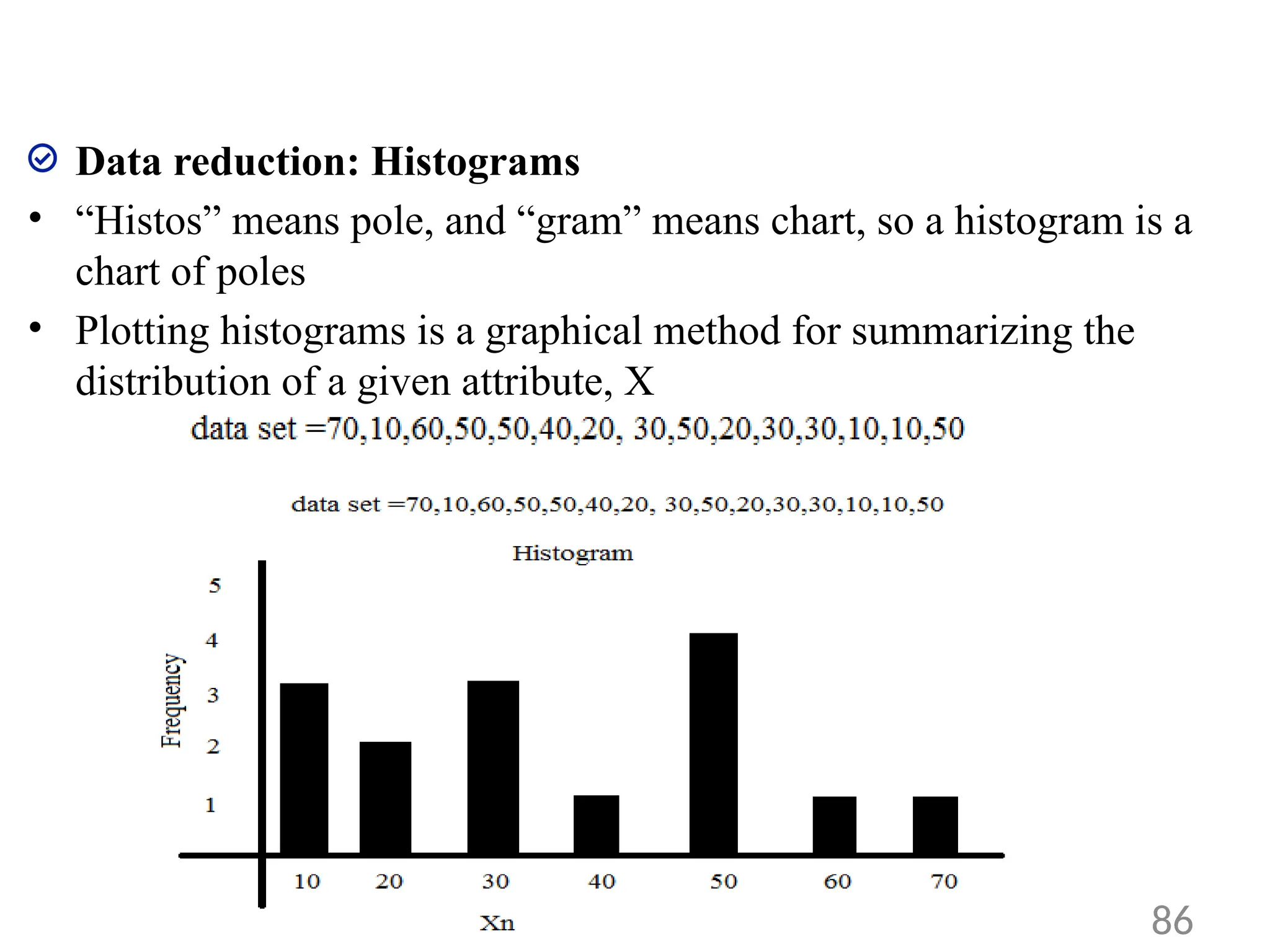 Data reduction: Histograms
• “Histos” means pole, and “gram” means chart, so a histogram is a
chart of poles
• Plotting histograms is a graphical method for summarizing the
distribution of a given attribute, X
86
 