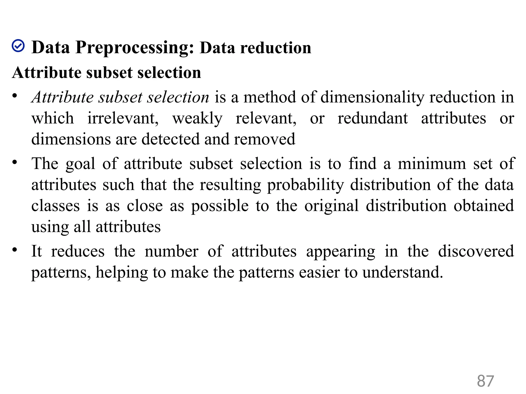 Data Preprocessing: Data reduction
Attribute subset selection
• Attribute subset selection is a method of dimensionality reduction in
which irrelevant, weakly relevant, or redundant attributes or
dimensions are detected and removed
• The goal of attribute subset selection is to find a minimum set of
attributes such that the resulting probability distribution of the data
classes is as close as possible to the original distribution obtained
using all attributes
• It reduces the number of attributes appearing in the discovered
patterns, helping to make the patterns easier to understand.
87
 