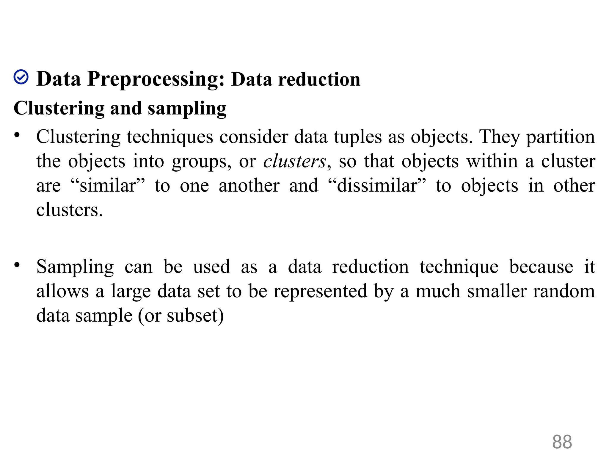 Data Preprocessing: Data reduction
Clustering and sampling
• Clustering techniques consider data tuples as objects. They partition
the objects into groups, or clusters, so that objects within a cluster
are “similar” to one another and “dissimilar” to objects in other
clusters.
• Sampling can be used as a data reduction technique because it
allows a large data set to be represented by a much smaller random
data sample (or subset)
88
 