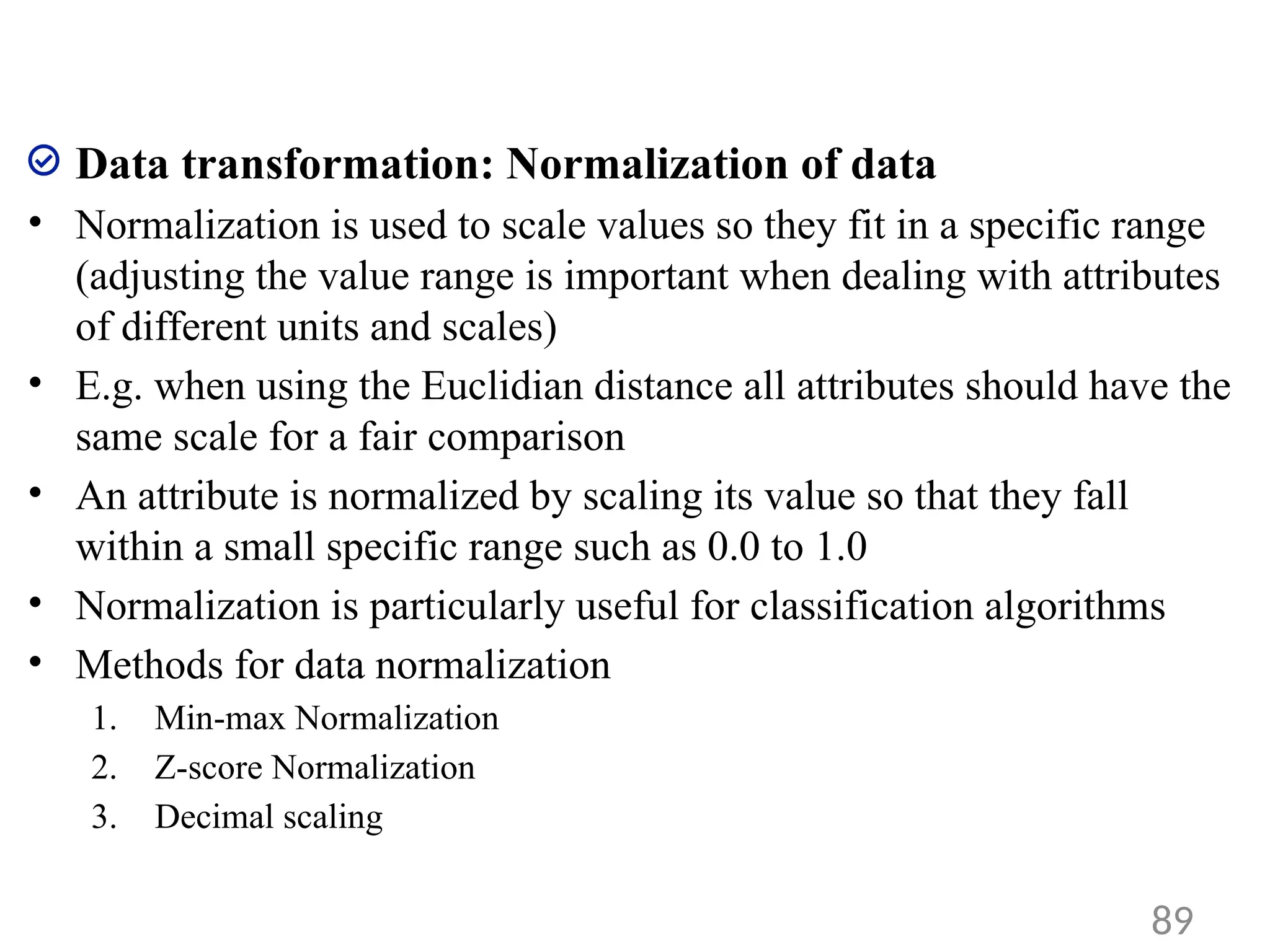 Data transformation: Normalization of data
• Normalization is used to scale values so they fit in a specific range
(adjusting the value range is important when dealing with attributes
of different units and scales)
• E.g. when using the Euclidian distance all attributes should have the
same scale for a fair comparison
• An attribute is normalized by scaling its value so that they fall
within a small specific range such as 0.0 to 1.0
• Normalization is particularly useful for classification algorithms
• Methods for data normalization
1. Min-max Normalization
2. Z-score Normalization
3. Decimal scaling
89
 