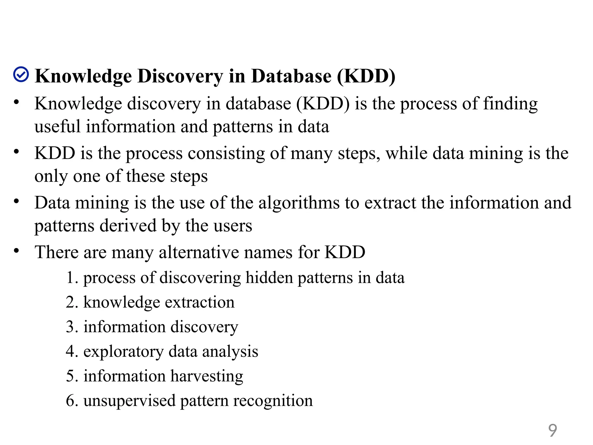 Knowledge Discovery in Database (KDD)
• Knowledge discovery in database (KDD) is the process of finding
useful information and patterns in data
• KDD is the process consisting of many steps, while data mining is the
only one of these steps
• Data mining is the use of the algorithms to extract the information and
patterns derived by the users
• There are many alternative names for KDD
1. process of discovering hidden patterns in data
2. knowledge extraction
3. information discovery
4. exploratory data analysis
5. information harvesting
6. unsupervised pattern recognition
9
 