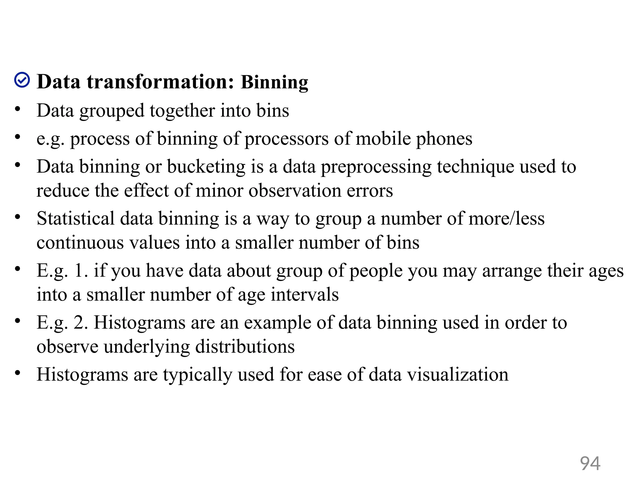 Data transformation: Binning
• Data grouped together into bins
• e.g. process of binning of processors of mobile phones
• Data binning or bucketing is a data preprocessing technique used to
reduce the effect of minor observation errors
• Statistical data binning is a way to group a number of more/less
continuous values into a smaller number of bins
• E.g. 1. if you have data about group of people you may arrange their ages
into a smaller number of age intervals
• E.g. 2. Histograms are an example of data binning used in order to
observe underlying distributions
• Histograms are typically used for ease of data visualization
94
 
