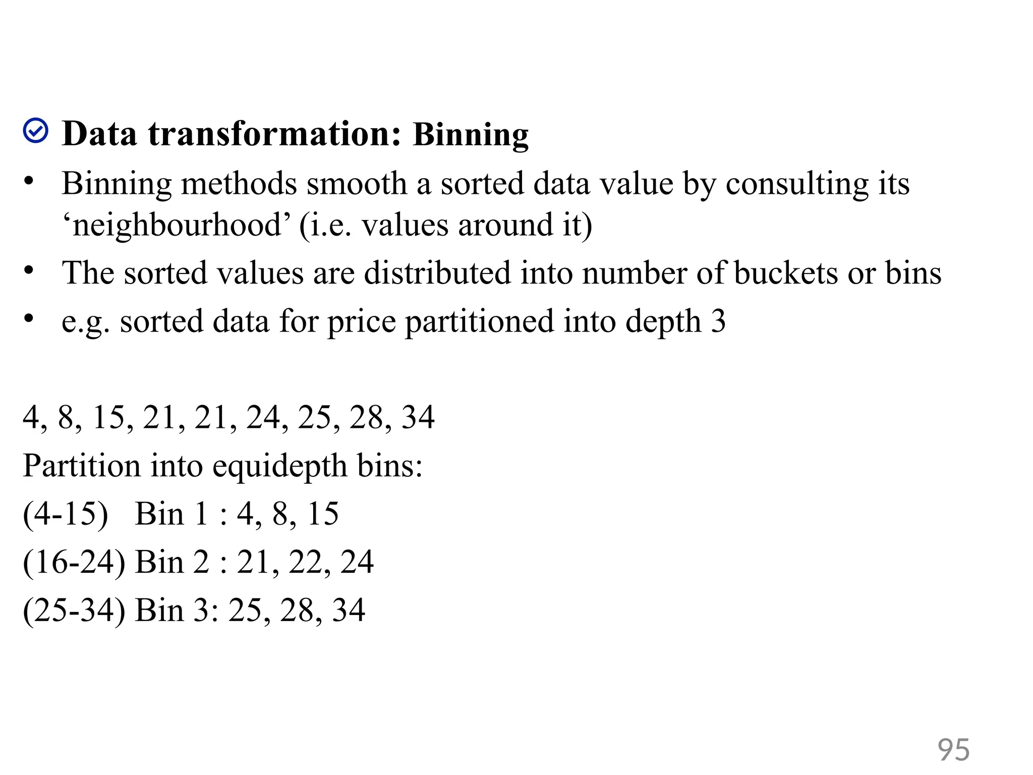 Data transformation: Binning
• Binning methods smooth a sorted data value by consulting its
‘neighbourhood’ (i.e. values around it)
• The sorted values are distributed into number of buckets or bins
• e.g. sorted data for price partitioned into depth 3
4, 8, 15, 21, 21, 24, 25, 28, 34
Partition into equidepth bins:
(4-15) Bin 1 : 4, 8, 15
(16-24) Bin 2 : 21, 22, 24
(25-34) Bin 3: 25, 28, 34
95
 