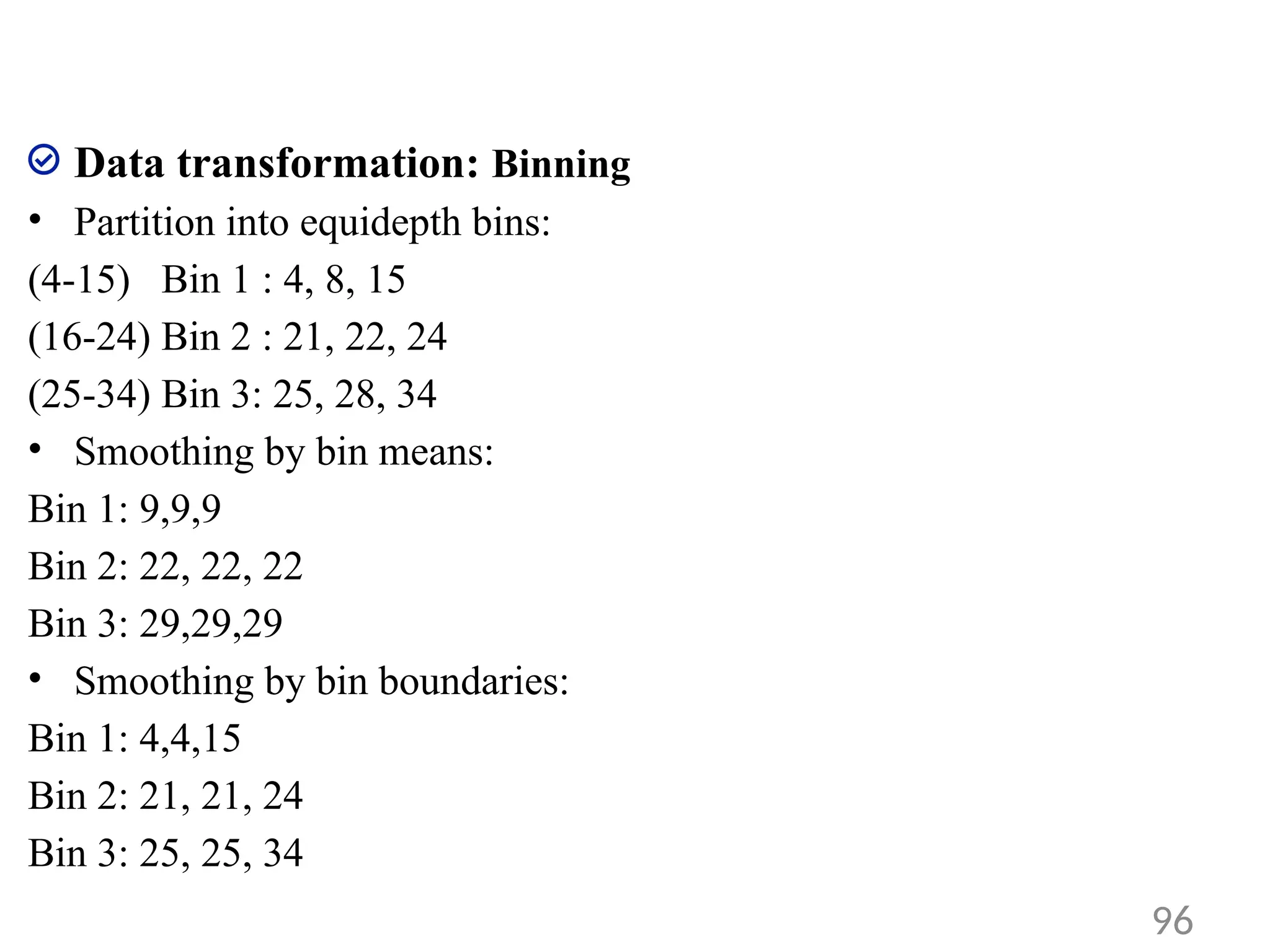 Data transformation: Binning
• Partition into equidepth bins:
(4-15) Bin 1 : 4, 8, 15
(16-24) Bin 2 : 21, 22, 24
(25-34) Bin 3: 25, 28, 34
• Smoothing by bin means:
Bin 1: 9,9,9
Bin 2: 22, 22, 22
Bin 3: 29,29,29
• Smoothing by bin boundaries:
Bin 1: 4,4,15
Bin 2: 21, 21, 24
Bin 3: 25, 25, 34
96
 