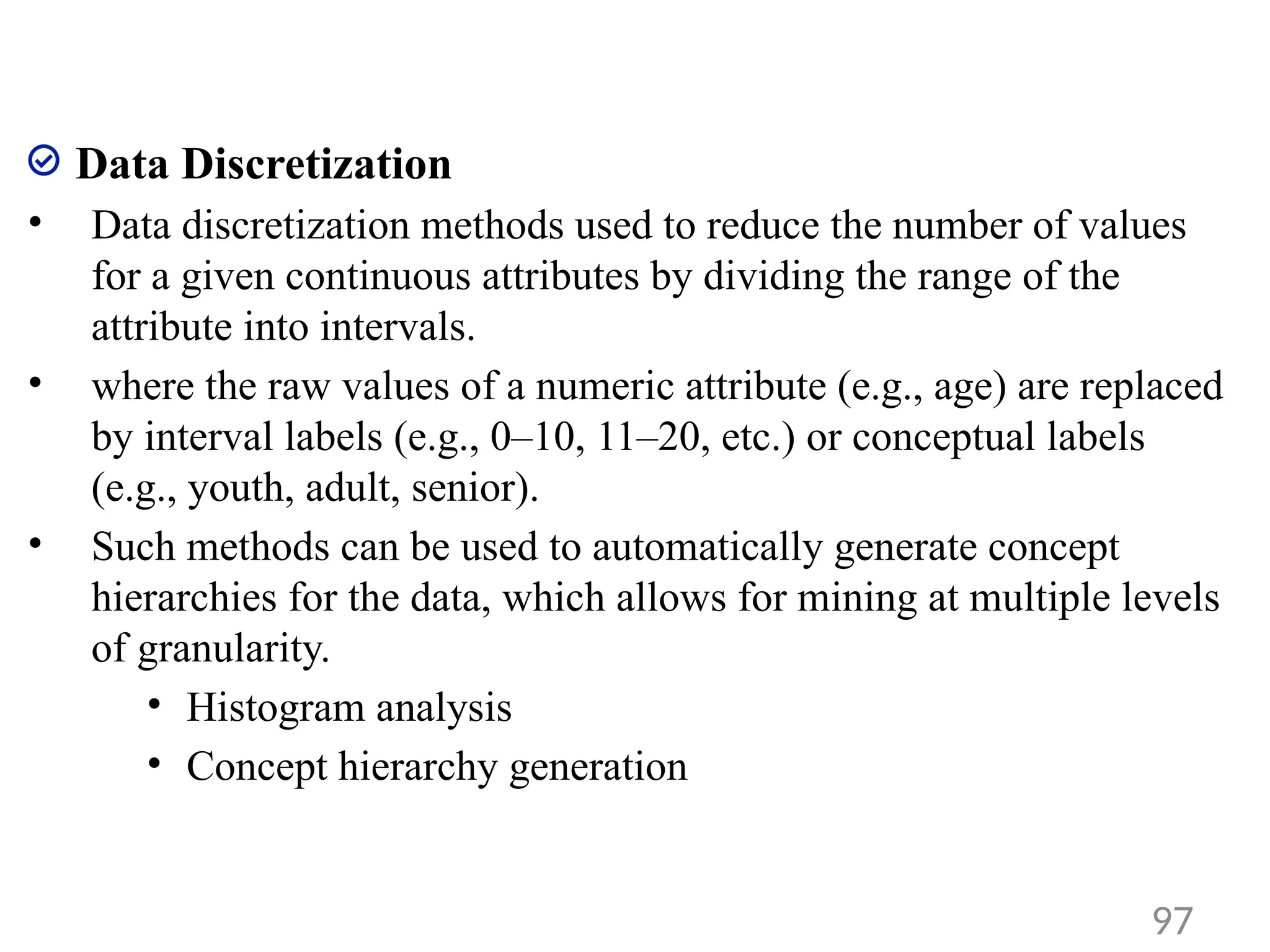 Data Discretization
• Data discretization methods used to reduce the number of values
for a given continuous attributes by dividing the range of the
attribute into intervals.
• where the raw values of a numeric attribute (e.g., age) are replaced
by interval labels (e.g., 0–10, 11–20, etc.) or conceptual labels
(e.g., youth, adult, senior).
• Such methods can be used to automatically generate concept
hierarchies for the data, which allows for mining at multiple levels
of granularity.
• Histogram analysis
• Concept hierarchy generation
97
 