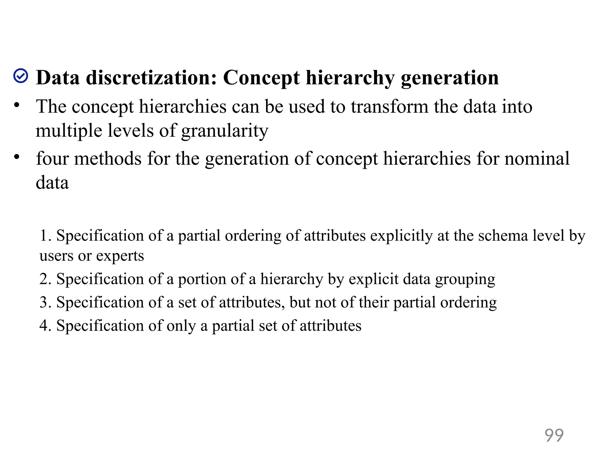 Data discretization: Concept hierarchy generation
• The concept hierarchies can be used to transform the data into
multiple levels of granularity
• four methods for the generation of concept hierarchies for nominal
data
1. Specification of a partial ordering of attributes explicitly at the schema level by
users or experts
2. Specification of a portion of a hierarchy by explicit data grouping
3. Specification of a set of attributes, but not of their partial ordering
4. Specification of only a partial set of attributes
99
 