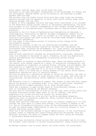 miles (about 2300 km) away, were 10,000 times the norm.
According to the book Chernobyl: Consequences of the Catastrophe for People and
the Environment, 985,000 deaths can be attributed to the Chernobyl accident
between 1986 and 2004.
The accident cost the former Soviet Union more than three times the economic
benefits accrued from the operation of every other Soviet nuclear power plant
operated between 1954 and 1990.
In March of 1979, equipment failures and human error contributed to an accident
at the Three Mile Island nuclear reactor at Harrisburg, Pennsylvania, the worst
such accident in U.S. history. Consequences of the incident include radiation
contamination of surrounding areas, increased cases of thyroid cancer, and plant
mutations.
According to the U.S. House of Representatives Subcommittee on Oversight &
Investigations, "Calculation of Reactor Accident Consequences (CRAC2) for US
Nuclear Power Plants” (1982, 1997), an accident at a US nuclear power plant
could kill more people than were killed by the atomic bomb dropped on Nagasaki.
Environmental Degradation
All the steps in the complex process of creating nuclear energy entail
environmental hazards.
The mining of uranium, as well as its refining and enrichment, and the
production of plutonium produce radioactive isotopes that contaminate the
surrounding area, including the groundwater, air, land, plants, and equipment.
As a result, humans and the entire ecosystem are adversely and profoundly
affected.
Some of these radioactive isotopes are extraordinarily long-lived, remaining
toxic for hundreds of thousands of years. Presently, we are only beginning to
observe and experience the consequences of producing nuclear energy
Nuclear Waste
Nuclear waste is produced in many different ways. There are wastes produced in
the reactor core, wastes created as a result of radioactive contamination, and
wastes produced as a byproduct of uranium mining, refining, and enrichment. The
vast majority of radiation in nuclear waste is given off from spent fuel rods.
A typical reactor will generate 20 to 30 tons of high-level nuclear waste
annually. There is no known way to safely dispose of this waste, which remains
dangerously radioactive until it naturally decays.
The rate of decay of a radioactive isotope is called its half-life, the time in
which half the initial amount of atoms present takes to decay. The half-life of
Plutonium-239, one particularly lethal component of nuclear waste, is 24,000
years.
The hazardous life of a radioactive element (the length of time that must elapse
before the material is considered safe) is at least 10 half-lives. Therefore,
Plutonium-239 will remain hazardous for at least 240,000 years.
There was a proposal to dump nuclear waste at Yucca Mountain, Nevada, a site
that is considered sacred by the Western Shoshone.
The plan was for Yucca Mountain to hold all of the high level nuclear waste ever
produced from every nuclear power plant in the US. However, that would
completely fill up the site and not account for future waste.
Transporting the wastes by truck and rail would be extremely dangerous.
Repository sites in Australia, Argentina, China, southern Africa, and Russia
have also been considered.
Though some countries reprocess nuclear waste (in essence, preparing it to send
through the cycle again to create more energy), this process is banned in the
U.S. due to increased proliferation risks, as the reprocessed materials can also
be used for making bombs. Reprocessing is also not a solution because it just
creates additional nuclear waste.
There are a few different methods of waste immobilization. In the vitrification
process, waste is combined with glass-forming materials and melted. Once the
materials solidify, the waste is trapped inside and can't easily be released.
3. Sustainable Energy Alternatives
There are many alternative energy sources that are sustainable and do not pose
the accident risks inherent in nuclear energy production. These sources include:
Bioenergy: biomass, such as plant matter and animal waste, can yield power,
 