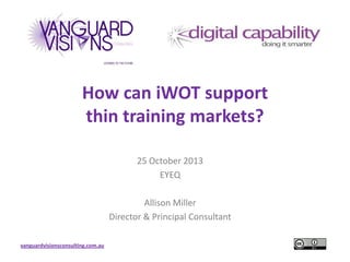 How can iWOT support
thin training markets?
25 October 2013
EYEQ
Allison Miller
Director & Principal Consultant
vanguardvisionsconsulting.com.au

 