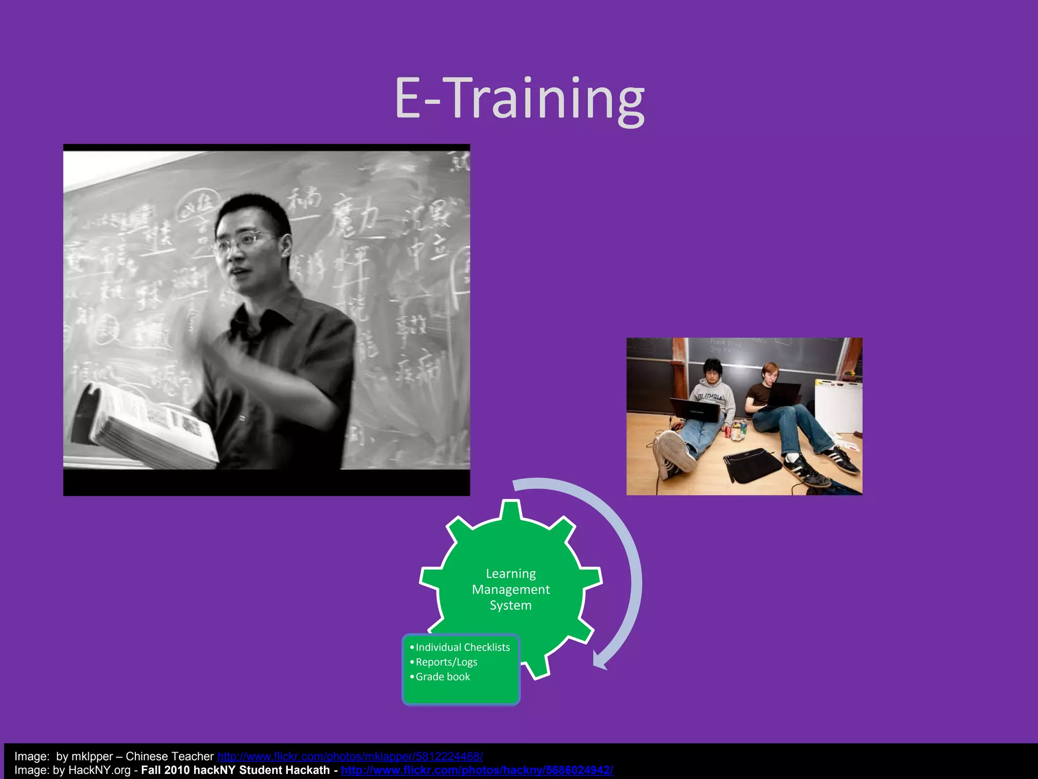E-Training

Learning
Management
System
•Individual Checklists
•Reports/Logs
•Grade book

Image: by mklpper – Chinese Teacher http://www.flickr.com/photos/mklapper/5812224468/
Image: by HackNY.org - Fall 2010 hackNY Student Hackath - http://www.flickr.com/photos/hackny/5686024942/

 