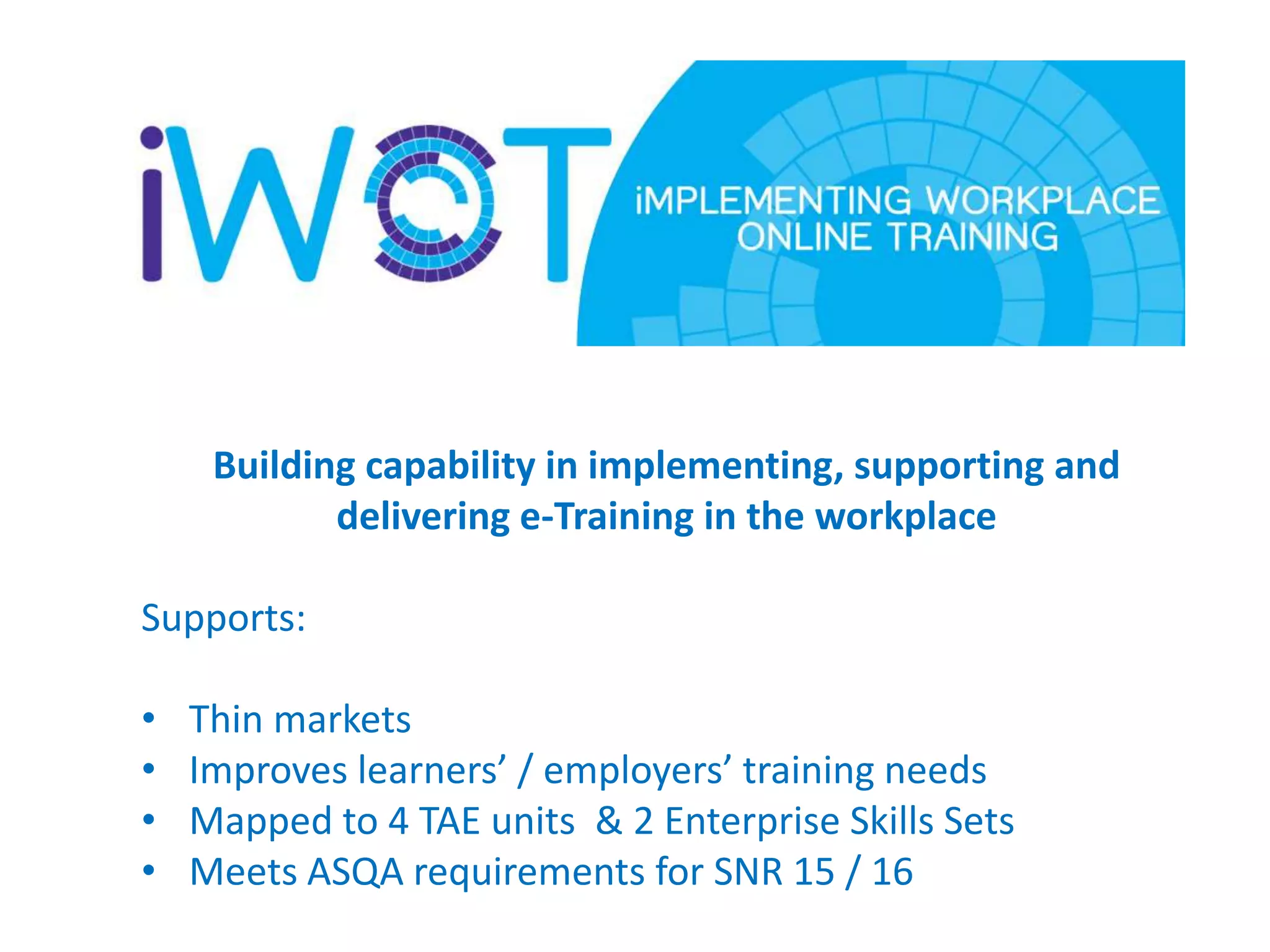 Building capability in implementing, supporting and
delivering e-Training in the workplace
Supports:
•
•
•
•

Thin markets
Improves learners’ / employers’ training needs
Mapped to 4 TAE units & 2 Enterprise Skills Sets
Meets ASQA requirements for SNR 15 / 16

 