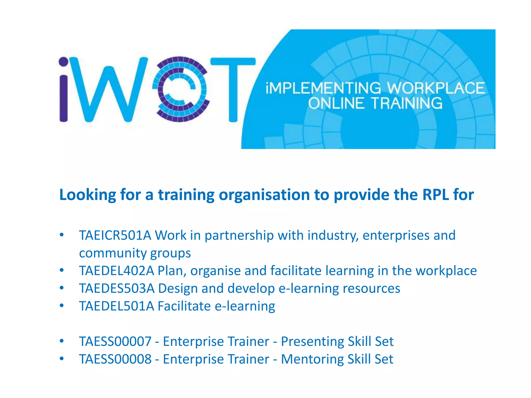 Looking for a training organisation to provide the RPL for
• TAEICR501A Work in partnership with industry, enterprises and
community groups
• TAEDEL402A Plan, organise and facilitate learning in the workplace
• TAEDES503A Design and develop e-learning resources
• TAEDEL501A Facilitate e-learning
• TAESS00007 - Enterprise Trainer - Presenting Skill Set
• TAESS00008 - Enterprise Trainer - Mentoring Skill Set

 