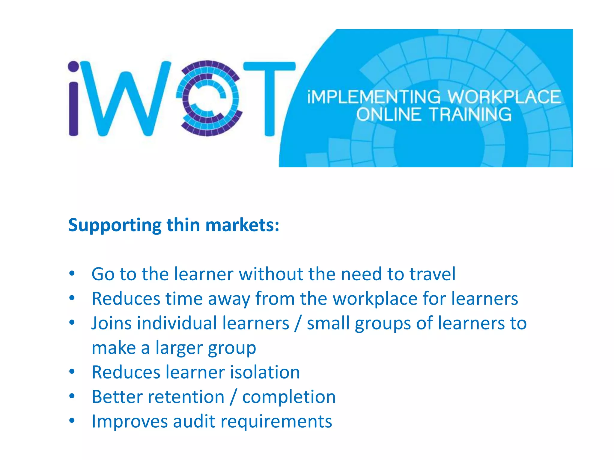 Supporting thin markets:
• Go to the learner without the need to travel
• Reduces time away from the workplace for learners
• Joins individual learners / small groups of learners to
make a larger group
• Reduces learner isolation
• Better retention / completion
• Improves audit requirements

 