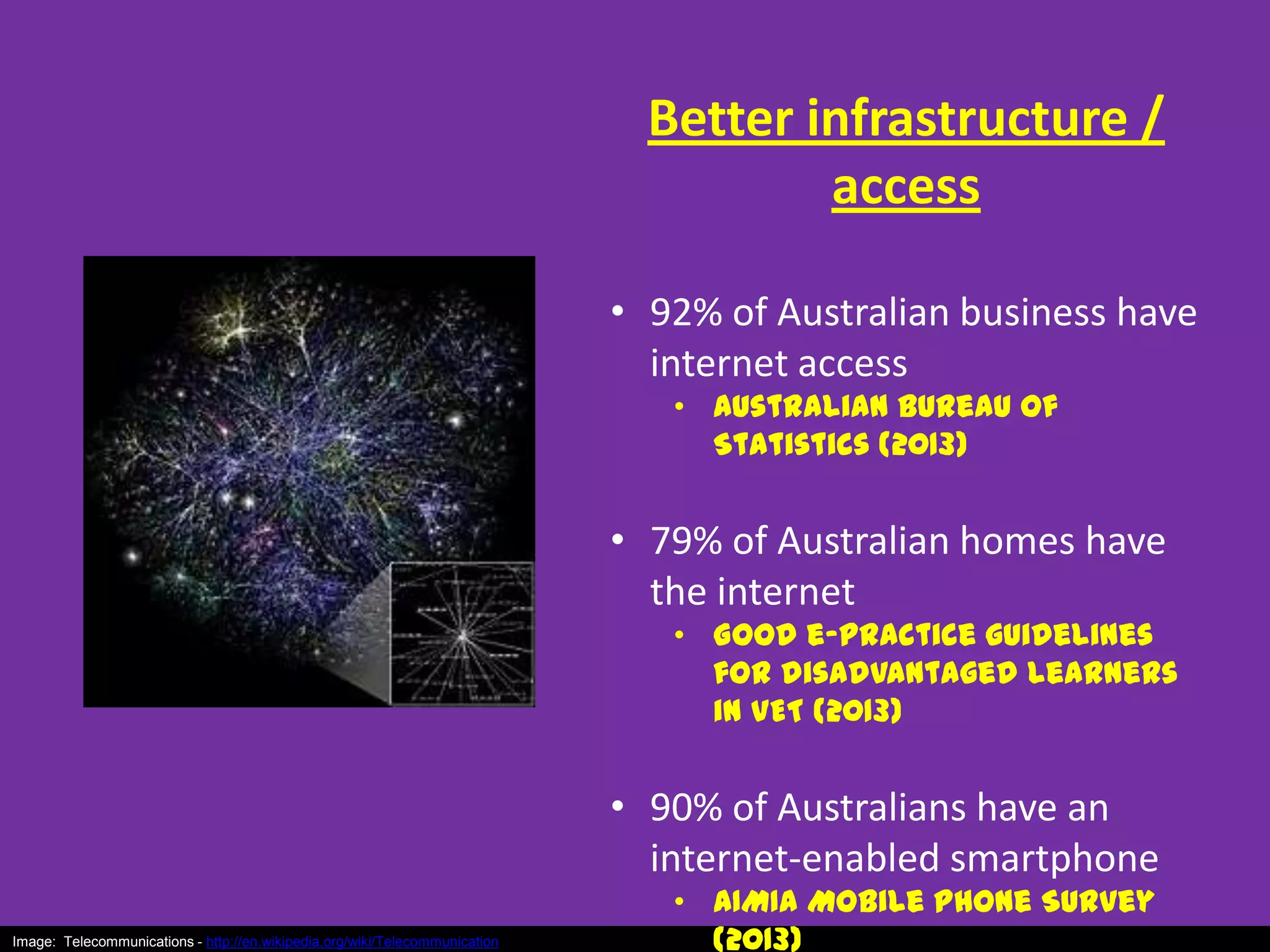 Better infrastructure /
access
• 92% of Australian business have
internet access
• Australian Bureau of
Statistics (2013)

• 79% of Australian homes have
the internet

• Good e-practice guidelines
for disadvantaged learners
in VET (2013)

• 90% of Australians have an
internet-enabled smartphone
Image: Telecommunications - http://en.wikipedia.org/wiki/Telecommunication

• AIMIA Mobile Phone Survey
(2013)

 