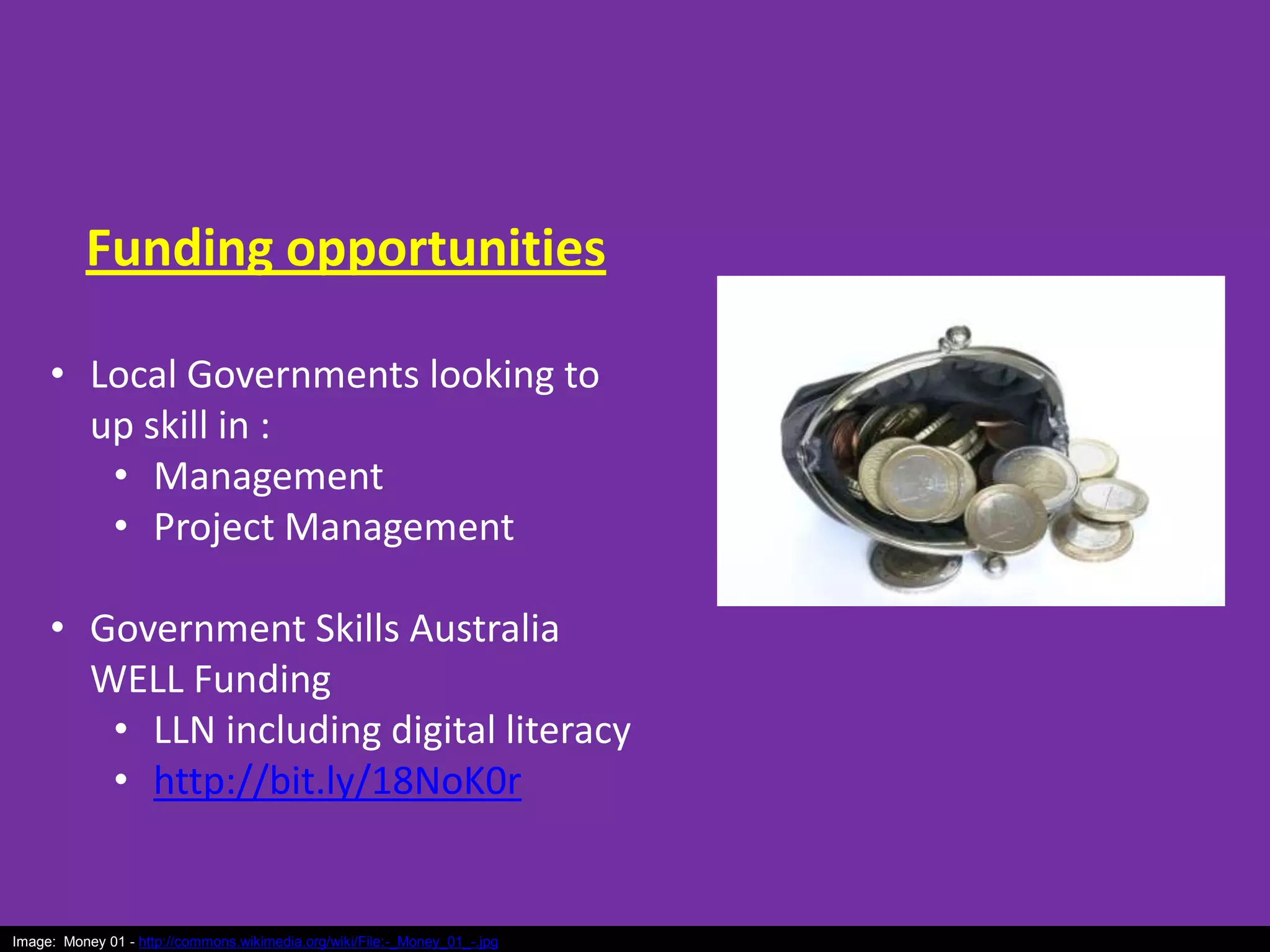 Funding opportunities
• Local Governments looking to
up skill in :
• Management
• Project Management
• Government Skills Australia
WELL Funding
• LLN including digital literacy
• http://bit.ly/18NoK0r

Image: Money 01 - http://commons.wikimedia.org/wiki/File:-_Money_01_-.jpg

 
