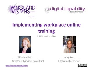 Implementing workplace online
training
13 February 2014

Allison Miller
Director & Principal Consultant
vanguardvisionsconsulting.com.au

Amy Sim
E-learning Facilitator

 