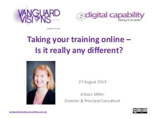 vanguardvisionsconsulting.com.au
Taking your training online –
Is it really any different?
27 August 2013
Allison Miller
Director & Principal Consultant
 