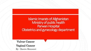 IslamicImaratsofAfghanistan
Ministryofpublichealth
ParwanHospital
Obstetricsandgynecologydepartment
Vulvar Cancer
Vaginal Cancer
By : Basira Mansoori
 