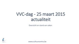 VVC-dag - 25 maart 2015
actualiteit
www.cultuurcentra.be
Overzicht en stand van zaken
 
