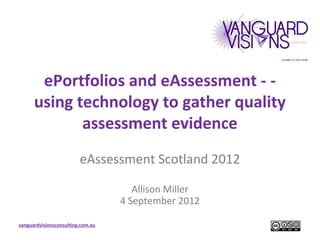 ePortfolios and eAssessment - -
      using technology to gather quality
             assessment evidence
                         eAssessment Scotland 2012

                                      Allison Miller
                                   4 September 2012

vanguardvisionsconsulting.com.au
 