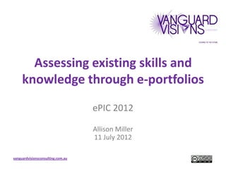 Assessing existing skills and
     knowledge through e-portfolios
                                   ePIC 2012

                                   Allison Miller
                                   11 July 2012

vanguardvisionsconsulting.com.au
 