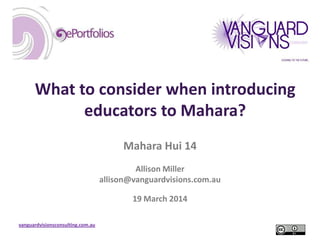 vanguardvisionsconsulting.com.au
What to consider when introducing
educators to Mahara?
Mahara Hui 14
Allison Miller
allison@vanguardvisions.com.au
19 March 2014
 