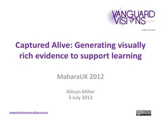 Captured Alive: Generating visually
     rich evidence to support learning

                                   MaharaUK 2012

                                     Allison Miller
                                      3 July 2012

vanguardvisionsconsulting.com.au
 