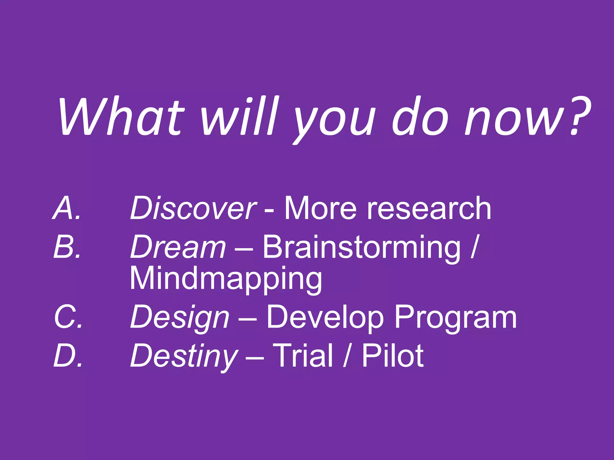 What will you do now?
A. Discover - More research
B. Dream – Brainstorming /
Mindmapping
C. Design – Develop Program
D. Destiny – Trial / Pilot
 