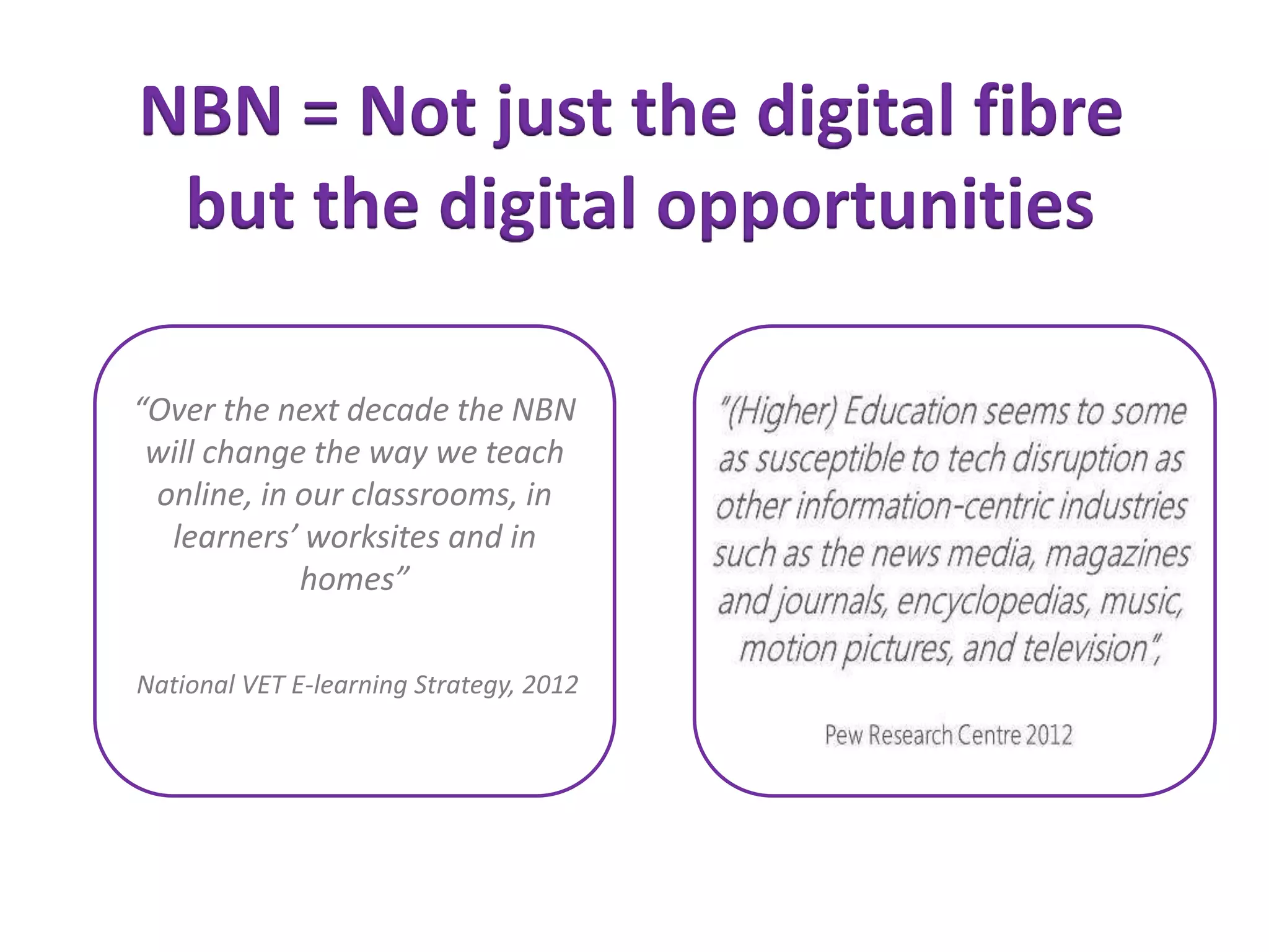 “Over the next decade the NBN
will change the way we teach
online, in our classrooms, in
learners’ worksites and in
homes”
National VET E-learning Strategy, 2012
NBN = Not just the digital fibre
but the digital opportunities
 