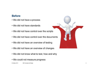 Before
• We did not have a process
• We did not have standards
• We did not have control over the scripts
• We did not have control over the documents
• We did not have an overview of testing
• We did not have an overview of changes
• We did not know what to test, how and why
• We could not measure progress
9 October 2013

V&V Concept and Design

4

 