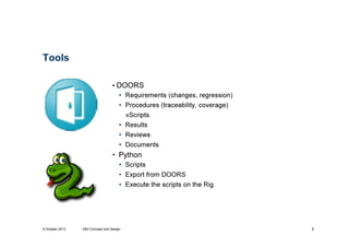 Tools
• DOORS
• Requirements (changes, regression)
• Procedures (traceability, coverage)
»Scripts
• Results
• Reviews
• Documents

• Python
• Scripts
• Export from DOORS
• Execute the scripts on the Rig

9 October 2013

V&V Concept and Design

8

 