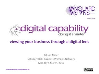 viewing your business through a digital lens

                                            Allison Miller
                             Salisbury BEC, Business Women’s Network
                                       Monday 5 March, 2012

vanguardvisionsconsulting.com.au
 