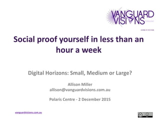 vanguardvisions.com.au
Social proof yourself in less than an
hour a week
Digital Horizons: Small, Medium or Large?
Allison Miller
allison@vanguardvisions.com.au
Polaris Centre - 2 December 2015
 