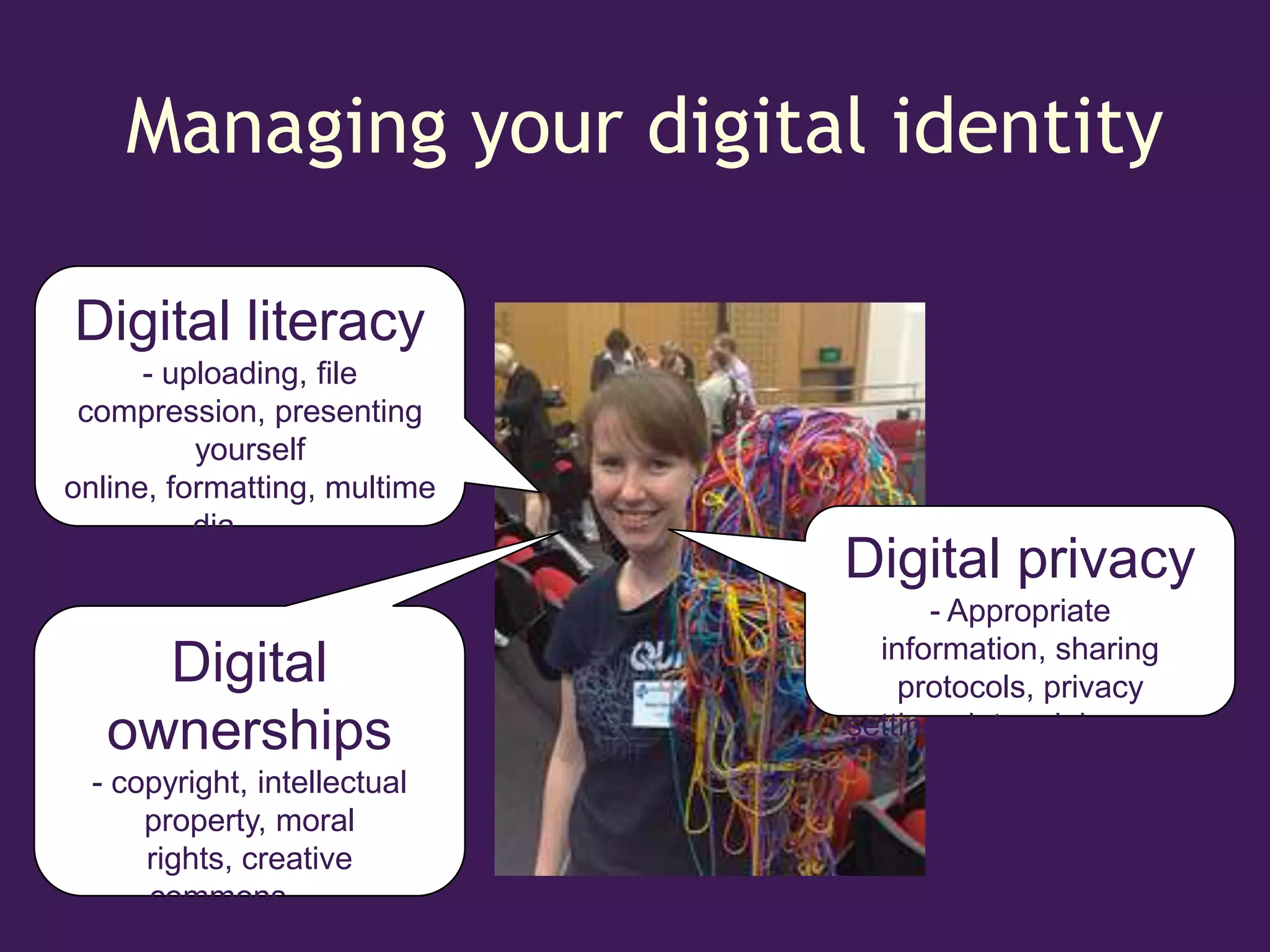 Managing your digital identity

Digital literacy
      - uploading, file
 compression, presenting
          yourself
online, formatting, multime
          dia ……
                              Digital privacy
                                    - Appropriate
                                information, sharing
     Digital                      protocols, privacy
   ownerships                 setting, data mining ……
  - copyright, intellectual
      property, moral
      rights, creative
      commons……
 