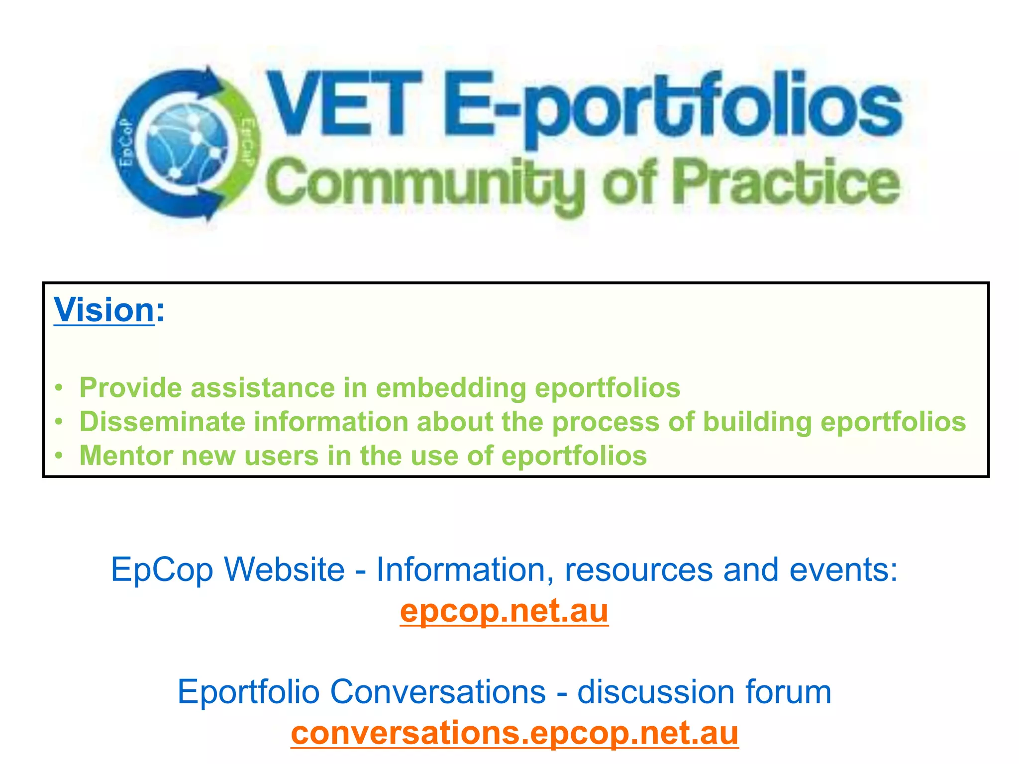 Vision:

• Provide assistance in embedding eportfolios
• Disseminate information about the process of building eportfolios
• Mentor new users in the use of eportfolios



    EpCop Website - Information, resources and events:
                      epcop.net.au

          Eportfolio Conversations - discussion forum
                : conversations.epcop.net.au
 
