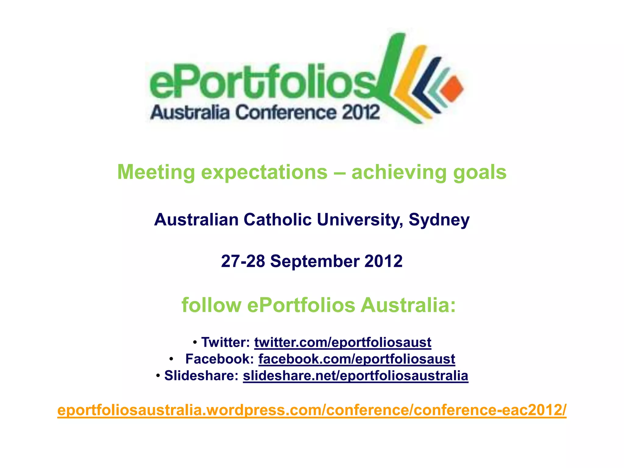 Meeting expectations – achieving goals

            Australian Catholic University, Sydney

                      27-28 September 2012

                follow ePortfolios Australia:
                  • Twitter: twitter.com/eportfoliosaust
              • Facebook: facebook.com/eportfoliosaust
            • Slideshare: slideshare.net/eportfoliosaustralia

eportfoliosaustralia.wordpress.com/conference/conference-eac2012/
 