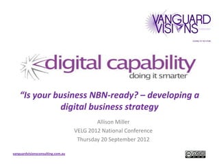 “Is your business NBN-ready? – developing a
              digital business strategy
                                           Allison Miller
                                   VELG 2012 National Conference
                                    Thursday 20 September 2012

vanguardvisionsconsulting.com.au
 