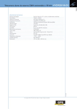 Telecamera dome da esterno D&N antivandalo a 18 leds                                                                 VVD920/18-EX




                                                                                                                                           VIDEO
     SPECIFICHE TECNICHE
     Sensore d’immagine                                      Sony Ex-View da 1/3” a colori a trasferimento interlinee
     Pixel effettivi                                         752(H) x 582(V)
     Sistema di scansione                                    625 linee, interlaccio 2:1
     Frequenza di scansione                                  15,625KHz (H), 50Hz (V)
     Risoluzione                                             550 linee orizzontali (Colore)/ 580 linee (B/N)
     Velocità shutter                                        1/50 SEC
     Rapporto S/N                                            Superiore a 48 dB (AGC Off)
     Sincronismo                                             Interno
     Sensibilità                                             0 Lux con LED IR in funzione
     Bilanciamento del bianco                                ATW/AWC
     Uscita video                                            VBS 1,0Vp-p 75
     Ottica                                                  Vari-focal DC Auto Iris 3.8 ~ 9.5mm F1.2
     Alimentazione                                           DC12V
     Consumo                                                 Led OFF: 180mA, Led ON: max 320mA
     Temperatura d’esercizio                                 - 10°C - +50°C
     Umidità operativa                                       Max 90% RH
     Dimensioni                                              145 mm (Ø) x 100 mm (L)




                                                                                                                              21-07-2009




                                © Copyright 2009, GPS Standard SpA | Subject to changes in design and availability
 