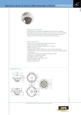 Telecamera dome da esterno D&N antivandalo a 36 leds                                                        VVD920/36-EX




                                                                                                                                  VIDEO
                           SPECIFICHE FUNZIONALI
                           VVD920/36-EX è una telecamera Night&Day di tipo IR vari-focal regolabile
                           esternamente ad alta risoluzione e utilizza un sensore Ex-view da 1/3" da 440,000
                           pixels. Utilizza una propria illuminazione infrarossa, che permette di ottenere
                           immagini con ottima luminosità in condizioni di bassa illuminazione.



                           CARATTERISTICHE
                           • Ex-View 1/3’’ a colori SONY Super HAD alta risoluzione
                           • Commutazione automatica colore B/W
                           • Ottica vari-focale DC Auto Iris 3.8-9.5 mm F1.2 a bordo
                           • N&D con filtro meccanico
                           • Possibilità gestione funzioni DIP Switch a bordo, CDS, FLK, BLC, AWB
                           • DIP Switch per controllo tempo commutazione da colore a b/n, Flickerless, BLC e
                             White Balance
                           • Commutazione automatica controllo IR-LED (36 pcs LEDs)
                           • Ventilazione e riscaldamento integrati
                           • Montaggio a incasso e a parete
                           • Staffa orientabile sui 3 assi (2-Pan, 2-Tilt)
                           • Grado di protezione IP66
                           • Portata Led IR 15 metri




     DIMENSIONI (mm)                                                                                                 21-07-2009




                       © Copyright 2009, GPS Standard SpA | Subject to changes in design and availability
 