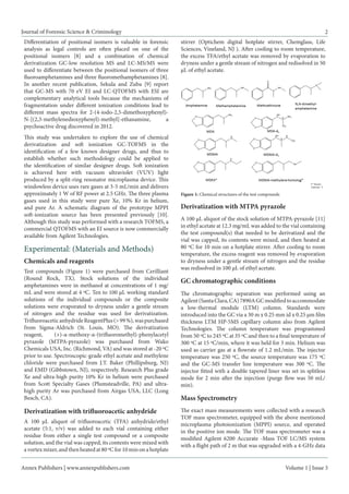 Annex Publishers | www.annexpublishers.com 
Volume 1 | Issue 3 
Journal of Forensic Science & Criminology 
2 
Differentiation of positional isomers is valuable in forensic analysis as legal controls are often placed on one of the positional isomers [8] and a combination of chemical derivatization GC-low resolution MS and LC-MS/MS were used to differentiate between the positional isomers of three fluoroamphetamines and three fluoromethamphetamines [8]. In another recent publication, Sekula and Zuba [9] report that GC-MS with 70 eV EI and LC-QTOFMS with ESI are complementary analytical tools because the mechanisms of fragmentation under different ionization conditions lead to different mass spectra for 2-(4-iodo-2,5-dimethoxyphenyl)- N-[(2,3-methylenedioxyphenyl)-methyl]-ethanamine, a psychoactive drug discovered in 2012. 
This study was undertaken to explore the use of chemical derivatization and soft ionization GC-TOFMS in the identification of a few known designer drugs, and thus to establish whether such methodology could be applied to the identification of similar designer drugs. Soft ionization is achieved here with vacuum ultraviolet (VUV) light produced by a split-ring resonator microplasma device. This windowless device uses rare gases at 3-5 mL/min and delivers approximately 1 W of RF power at 2.5 GHz. The three plasma gases used in this study were pure Xe, 10% Kr in helium, and pure Ar. A schematic diagram of the prototype MPPI soft-ionization source has been presented previously [10]. Although this study was performed with a research TOFMS, a commercial QTOFMS with an EI source is now commercially available from Agilent Technologies. Experimental: (Materials and Methods) 
Chemicals and reagents 
Test compounds (Figure 1) were purchased from Cerilliant (Round Rock, TX). Stock solutions of the individual amphetamines were in methanol at concentrations of 1 mg/ mL and were stored at 4 ºC. Ten to 100 μL working standard solutions of the individual compounds or the composite solutions were evaporated to dryness under a gentle stream of nitrogen and the residue was used for derivatization. Trifluoroacetic anhydride ReagentPlus (> 99 %), was purchased from Sigma-Aldrich (St. Louis, MO). The derivatization reagent, (+)-α-methoxy-α-(trifluoromethyl)-phenylacetyl pyrazole (MTPA-pyrazole) was purchased from Wako Chemicals USA, Inc. (Richmond, VA) and was stored at -20 ºC prior to use. Spectroscopic-grade ethyl acetate and methylene chloride were purchased from J.T. Baker (Phillipsburg, NJ) and EMD (Gibbstown, NJ), respectively. Research Plus grade Xe and ultra-high purity 10% Kr in helium were purchased from Scott Specialty Gases (Plumsteadville, PA) and ultra- high purity Ar was purchased from Airgas USA, LLC (Long Beach, CA). 
Derivatization with trifluoroacetic anhydride 
A 100 μL aliquot of trifluoroacetic (TFA) anhydride/ethyl acetate (5:1, v/v) was added to each vial containing either residue from either a single test compound or a composite solution, and the vial was capped, its contents were mixed with a vortex mixer, and then heated at 80 ºC for 10 min on a hotplate stirrer (Optichem digital hotplate stirrer, Chemglass, Life Sciences, Vineland, NJ ). After cooling to room temperature, the excess TFA/ethyl acetate was removed by evaporation to dryness under a gentle stream of nitrogen and redisolved in 50 μL of ethyl acetate. 
Derivatization with MTPA pyrazole 
A 100 μL aliquot of the stock solution of MTPA-pyrazole [11] in ethyl acetate at 12.3 mg/mL was added to the vial containing the test compound(s) that needed to be derivatized and the vial was capped, its contents were mixed, and then heated at 80 ºC for 10 min on a hotplate stirrer. After cooling to room temperature, the excess reagent was removed by evaporation to dryness under a gentle stream of nitrogen and the residue was redisolved in 100 μL of ethyl acetate. 
GC chromatographic conditions 
The chromatographic separation was performed using an Agilent (Santa Clara, CA) 7890A GC modified to accommodate a low-thermal module (LTM) column. Standards were introduced into the GC via a 30 m x 0.25 mm id x 0.25 μm film thickness LTM HP-5MS capillary column also from Agilent Technologies. The column temperature was programmed from 50 ºC to 245 ºC at 35 ºC and then to a final temperature of 300 ºC at 15 ºC/min, where it was held for 3 min. Helium was used as carrier gas at a flowrate of 1.2 mL/min. The injector temperature was 250 ºC, the source temperature was 175 ºC and the GC-MS transfer line temperature was 300 ºC. The injector fitted with a double tapered liner was set in splitless mode for 2 min after the injection (purge flow was 50 mL/ min). 
Mass Spectrometry 
The exact mass measurements were collected with a research TOF mass spectrometer, equipped with the above mentioned microplasma photoionization (MPPI) source, and operated in the positive ion mode. The TOF mass spectrometer was a modified Agilent 6200 Accurate -Mass TOF LC/MS system with a flight path of 2 m that was upgraded with a 4-GHz data 
Figure 1: Chemical structures of the test compounds  