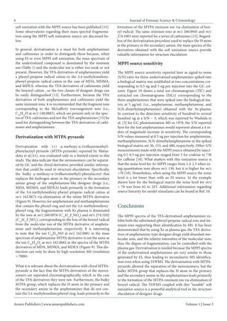 Annex Publishers | www.annexpublishers.com 
Volume 1 | Issue 3 
Journal of Forensic Science & Criminology 
9 
In general, derivatization is a must for both amphetamines and cathinones in order to distinguish them because, when using EI or even MPPI soft ionization, the mass spectrum of the underivatized compound is dominated by the iminium ion (Table 1) and the molecular ion is either too weak or not present. However, the TFA-derivatives of amphetamines yield a phenyl-propene radical cation or the 3,4-methylenedioxyphenyl- propene radical cation in the case of MDA, MDMA, and MDEA, whereas the TFA-derivatives of cathinones yield the benzoyl cation , so the two classes of designer drugs can be easily distinguished [15]. Furthermore, because the TFA derivatives of both amphetamines and cathinones yield the same iminium ions, it is recommended that the fragment ions corresponding to the McLafferty rearrangement ions (i.e., C10H12O at m/z 148.0883), which are present only in the spectra of TFA-cathinones and not the TFA-amphetamines [15] be used for distinguishing between the TFA derivatives of cathinones and amphetamines. 
MPPI source sensitivity 
The MPPI source sensitivity reported here as signal-to-noise (S/N) ratio for three underivatized amphetamines spiked into a biological matrix was established at two concentrations corresponding to 0.5 ng and 5 ng per injection into the GC column. Figure 10 shows a total ion chromatogram (TIC) and extracted ion chromatograms (EICs) corresponding to the three amphetamines that were spiked into the biological matrix at 5 μg/mL (i.e., amphetamine, methamphetamine, and N,N-dimethylamphetamine) obtained with the Ar-plasma. In contrast to the detection sensitivity of hundred to several hundred ng at a S/N ~ 3, which was reported by Washida et al. [3] for GC-photoionization MS in 1978, the S/N reported here for the test amphetamines would represent almost a 4 orders of magnitude increase in sensitivity. The corresponding S/N values measured at 0.5 ng per injection for amphetamine, methamphetamine, N,N-dimethylamphetamine in the spiked biological matrix are 36, 153, and 480, respectively. Other S/N measurements made with the MPPI source obtained by injecting 0.1-0.5 ng per injection ranged from 3 for codeine to 730 for caffeine [10]. What matters with this ionization source is that the noise level for Ar-MPPI ranges from 1.4-2.3 when using quantitation ions above m/z 130, but it is higher for m/z <70 [10]. Nonetheless, when using the MPPI source the noise level is a lot lower than with an EI source. In the example shown here for the biological matrix the noise level for m/z < 70 was from 62 to 225. Additional information regarding source linearity for model stimulants can be found in Ref. 10. 
soft ionization with the MPPI source has been published [15]. Some observations regarding their mass spectral fragmentation using the MPPI soft-ionization source are discussed below. 
Derivatization with MTPA-pyrazole 
Derivatization with (+) α-methoxy-α-(trifluoromethyl)- phenylacetyl-pyrazole (MTPA-pyrazole) reported by Matsushita et al.[11], was evaluated only to a limited extent in this study. The data indicate that the stereoisomers can be separated by GC and the chiral derivative provided similar information that could be used in structure elucidation. Specifically, the bulky α-methoxy-α-(trifluoromethyl)-phenylacetyl that replaces the hydrogen atom in the primary or the secondary amine group of the amphetamine-like designer drugs (i.e., MDA, MDMA, and MDEA) leads primarily to the formation of the 3,4-methylenedioxy-phenyl propene radical cation at m/z 162.0675 via elimination of the imine-MTPA derivative (Figure 9). However, for amphetamine and methamphetamine that contain the phenyl ring and not the 3,4-methylenedioxy- phenyl ring, the fragmentation with Kr plasma is dominated by the ions at m/z 260.0976 (C12H13F3NO2) and m/z 274.1102 (C13H15F3NO2), corresponding to the loss of the benzyl radical from the molecular ion of the MTPA derivative of amphetamine and methamphetamine, respectively. It is interesting to note that the ion C10H12NO at m/z 162.0881 in the mass spectrum of amphetamine-MTPA derivative is not the same as the ion C10H10O2 at m/z 162.0682 in the spectra of the MTPA derivatives of MDA, MDMA, and MDEA (Figure 9). This distinction can only be done by high-resolution MS (resolution > 7000). 
What it is relevant about the derivatization with chiral MTPA- pyrazole is the fact that the MTPA-derivatives of the stereoisomers are separated chromatographically, which in the case of the TFA-derivatives they were not. Furthermore, the bulky MTPA group, which replaces the H atom in the primary and the secondary amine in the amphetamines that do not contain the 3,4-methylenedioxyphenyl ring, leads primarily to the formation of the MTPA-iminium ion via elimination of benzyl radical. The same iminium ions at m/z 260.0945 and m/z 274.1003 were reported for a series of cathinones [15]. Regardless of the derivatization procedure used to replace the H atom in the primary or the secondary amine, the mass spectra of the derivatives obtained with the soft ionization source provide valuable information for structure elucidation. Conclusions 
The MPPI spectra of the TFA-derivatized amphetamines exhibit both the substituted-phenyl propene radical ions and iminium ions supporting their identification by MS. It has been demonstrated that by using Xe as plasma gas, the TFA derivatives of amphetamine-type designer drugs yield abundant molecular ions, and the relative intensities of the molecular ions, thus the degree of fragmentation, can be controlled with the plasma gas. Derivatization is needed because the MPPI spectra of the underivatized amphetamines are very similar to those generated by EI, thus leading to inconclusive MS identification even when using TOFMS. The derivatization with MTPA- pyrazole allowed the separation of the stereoisomers, but the bulky MTPA group that replaces the H atom in the primary and the secondary amine in the amphetamines leads primarily to the formation of the MTPA-iminium ion via elimination of benzyl radical. The TOFMS coupled with this “tunable” soft ionization source is a powerful analytical tool in the structure elucidation of designer drugs.  