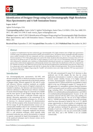 Annex Publishers | www.annexpublishers.com 
Volume 1 | Issue 3Abstract 
A small set of amphetamines has been analyzed by gas chromatography (GC) high-resolution time-of-flight mass spectrometry (TOFMS) using a microplasma photoionization (MPPI) soft-ionization source. This plasma-based, wavelength selectable ionization source enables ionization of the test compounds and their corresponding derivatives at ~8-12 eV that is a softer alternative to electron ionization at 70 eV. Three plasma gases were used in this study: Xe plasma that emits photons at resonance lines of 9.57 eV and 8.44 eV; Kr plasma at 10.63 eV and 10.02 eV, and Ar plasma at 11.82 eV and 11.61 eV. Derivatization of the test compounds with trifluoroacetic anhydride and α-methoxy-α-(trifluoromethyl)-phenylacetyl pyrazole was evaluated because the MPPI mass spectra of the underivatized amphetamines yield primarily iminium ions, which make the identification of the test compounds by GC-TOFMS inconclusive. The MPPI mass spectra of the TFA-derivatized amphetamines yield abundant molecular ions, when using Xe as plasma gas, and enough fragment ions with the Ar plasma that can help in formula generation. The structure elucidation of two “known unknowns” designer drugs using this “tunable” soft-ionization source and a high-resolution TOF mass spectrometer is presented in this study. Introduction 
Identification of Designer Drugs using Gas Chromatography High-Resolution Mass Spectrometry and A Soft-Ionization Source 
Lopez-Avila V* 
Agilent Technologies, USA 
*Corresponding author: Lopez-Avila V, Agilent Technologies, Santa Clara, CA 95051, USA, Fax: (408) 553- 3677, Tel: (408) 553-2709, E-mail: viorica_lopez-avila@agilent.com 
Citation: Lopez-Avila V (2013) Identification of Designer Drugs using Gas Chromatography High-Resolution Mass Spectrometry and a Soft-Ionization Source. J Forensic Sci Criminol 1(3): 301. doi: 10.15744/2348- 9804.1.301 
Received Date: September 27, 2013 Accepted Date: December 11, 2013 Published Date: December 16, 2013 
Research Article 
Open Access 
Gas chromatography-mass spectrometry (GC-MS) with electron ionization (EI) or chemical ionization (in positive or negative mode) plays an important role in the forensic analysis of designer drugs. Whereas targeted GC-MS with EI works well whenever reference analytical standards are available for testing or the EI mass spectra of targeted compounds are included in databases, the detection and characterization of unknown substances is difficult because reference standards for newly released designer drugs are commonly not available and the mass spectra of such designer drugs often lack the molecular ion from which a molecular formula could be derived. Alternative approaches to the conventional EI for GC-MS include softer ionization techniques (i.e., EI with 15 eV electrons [1], chemical ionization [2], photoionization [3]) but with the exception of the chemical ionization source, the low-energy EI and the photoionization sources are not commercially available on the GC low-resolution MS systems. Liquid-chromatography (LC) with electrospray ionization (ESI) MS has become a frequently employed tool because ESI is a soft ionization technique, which typically yields protonated molecular ions, and no derivatization is required to separate compounds by liquid chromatography. A review of the analytical techniques used in forensic science can be found elsewhere [4]. 
GC-MS with conventional EI using 70 eV electrons is often preferred over LC-MS, despite the fact that for certain applications derivatization is needed to reduce polarity and increase analyte volatility, because of its higher sensitivity, far better chromatographic resolution of the GC column as compared to the LC column and the low susceptibility to matrix effects in the case of biological samples [5]. Among the LC- MS approaches, LC-atmospheric pressure chemical ionization (APCI) was found to work very well for a series of illicit designer drugs including MDA (3,4-methylenedioxy-amphetamine), MDMA (3,4-methylenedioxymethamphetamine), and MDEA (3,4-methylenedioxyethylamphetamine) because of the soft ionization achieved with the APCI source, thus yielding very abundant molecular ions [6]. The use of LC-high resolution MS (i.e., TOFMS and Orbitrap systems) in clinical toxicology, which has been discussed in detail by Wu et al. [7], offered unique opportunities in clinical analysis of untargeted drugs because ESI is a soft ionization yielding intact molecular ions, and high resolution facilitated the generation of molecular formulae of such ions. A HR-MS system [i.e., quadrupole(Q) TOFMS], interfaced to a GC was not commercially available until early 2012, and a HR TOFMS is not yet available commercially. 
Volume 1 | Issue 3 
Journal of Forensic Science & Criminology 
ISSN: 2348-9804  