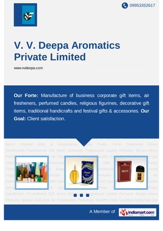 09953352617




     V. V. Deepa Aromatics
     Private Limited
     www.vvdeepa.com




Industrial Fragrances Ladies Perfume Sprays Mens Perfume Sprays Roll-Ons Air
Fresheners Forte: ManufactureCandles Perfumedcorporate gift items, air
    Our Perfumed Paraffin Wax of business Gel Candles Traditional Decorative
Items     Festival    Gifts     &    Accessories      Pooja    Thalis      Toran     Beadwork    Brass
    fresheners, perfumed candles, religious figurines, decorative gift
Handicrafts Promotional Gift Items Industrial Fragrances Ladies Perfume Sprays Mens
    items, traditional handicrafts and festival gifts & accessories. Our
Perfume Sprays Roll-Ons Air Fresheners Perfumed Paraffin Wax Candles Perfumed Gel
    Goal: Client satisfaction.
Candles Traditional Decorative                Items    Festival    Gifts    &      Accessories   Pooja
Thalis    Toran      Beadwork       Brass     Handicrafts     Promotional     Gift    Items   Industrial
Fragrances        Ladies      Perfume       Sprays    Mens     Perfume       Sprays     Roll-Ons     Air
Fresheners Perfumed Paraffin Wax Candles Perfumed Gel Candles Traditional Decorative
Items     Festival    Gifts     &    Accessories      Pooja    Thalis      Toran     Beadwork    Brass
Handicrafts Promotional Gift Items Industrial Fragrances Ladies Perfume Sprays Mens
Perfume Sprays Roll-Ons Air Fresheners Perfumed Paraffin Wax Candles Perfumed Gel
Candles      Traditional      Decorative      Items    Festival    Gifts    &      Accessories   Pooja
Thalis    Toran      Beadwork       Brass     Handicrafts     Promotional     Gift    Items   Industrial
Fragrances        Ladies      Perfume       Sprays    Mens     Perfume       Sprays     Roll-Ons     Air
Fresheners Perfumed Paraffin Wax Candles Perfumed Gel Candles Traditional Decorative
Items     Festival    Gifts     &    Accessories      Pooja    Thalis      Toran     Beadwork    Brass
Handicrafts Promotional Gift Items Industrial Fragrances Ladies Perfume Sprays Mens
Perfume Sprays Roll-Ons Air Fresheners Perfumed Paraffin Wax Candles Perfumed Gel
Candles      Traditional      Decorative      Items    Festival    Gifts    &      Accessories   Pooja
                                                            A Member of
 