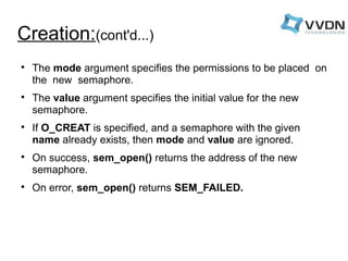 Creation:(cont'd...) 
 The mode argument specifies the permissions to be placed on 
the new semaphore. 
 The value argument specifies the initial value for the new 
semaphore. 
 If O_CREAT is specified, and a semaphore with the given 
name already exists, then mode and value are ignored. 
 On success, sem_open() returns the address of the new 
semaphore. 
 On error, sem_open() returns SEM_FAILED. 
 