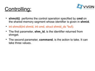 Controlling: 
 shmctl() performs the control operation specified by cmd on 
the shared memory segment whose identifier is given in shmid. 
 int shmctl(int shmid, int cmd, struct shmid_ds *buf); 
 The first parameter, shm_id, is the identifier returned from 
shmget. 
 The second parameter, command, is the action to take. It can 
take three values. 
 