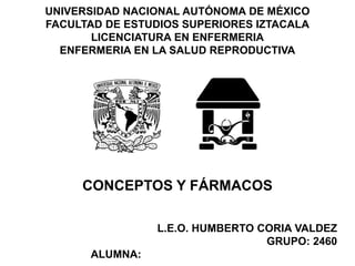UNIVERSIDAD NACIONAL AUTÓNOMA DE MÉXICO 
FACULTAD DE ESTUDIOS SUPERIORES IZTACALA 
LICENCIATURA EN ENFERMERIA 
ENFERMERIA EN LA SALUD REPRODUCTIVA 
CONCEPTOS Y FÁRMACOS 
L.E.O. HUMBERTO CORIA VALDEZ 
GRUPO: 2460 
ALUMNA: LOBATO TORRES MONICA DE LA LUZ 
 