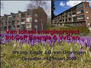 Van lokaal energieproject tot CoP Energie & VvE’en … drs.ing. Edgar J.G. van Groningen Deventer – 12 maart 2009 
